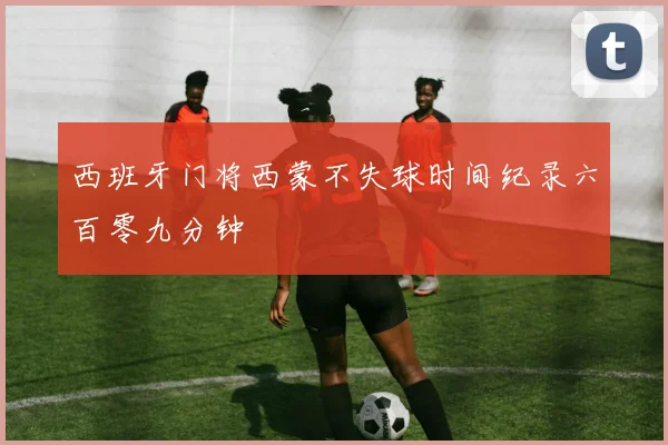 西班牙门将西蒙不失球时间纪录六百零九分钟