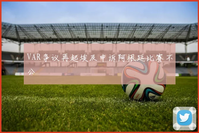 VAR争议再起埃及申诉阿根廷比赛不公